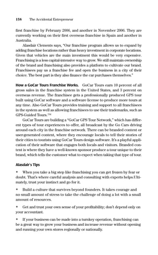 ﬁrst franchise by February 2006, and another in November 2006. They are
currently working on their ﬁrst overseas franchise in Spain and another in
Australia.
Alasdair Clements says, “Our franchise program allows us to expand by
adding franchise locations rather than heavy investment in corporate locations.
Given that vehicles are the main investment this would be very expensive.
Franchising is a less capital-intensive way to grow. We still maintain ownership
of the brand and franchising also provides a platform to cultivate our brand.
Franchisees pay us a franchise fee and open the business in a city of their
choice. The best part is they also ﬁnance the car purchases themselves.”
How a GoCar Tours Franchise Works. GoCar Tours earn 10 percent of all
gross sales in the franchise system in the United States, and 3 percent on
overseas revenue. The franchisee gets a professionally produced GPS tour
built using GoCar software and a software license to produce more tours at
any time. Also GoCar Tours provides training and support to all franchisees
in the system as well as allowing franchisees to use their trademarks, such as
GPS-Guided Tours.™
GoCar Tours are building a “GoCar GPS Tour Network,” which has differ-
ent types of tour experiences to offer, all broadcast by the Go Cars driving
around each city in the franchise network. There can be branded content or
user-generated content, where they encourage locals to tell their stories of
their cities to tourists using GoCar Tours design software. It’s a playful appli-
cation of their software that engages both locals and visitors. Branded con-
tent is where they have a well-known sponsor produce a tour unique to their
brand, which tells the customer what to expect when taking that type of tour.
Alasdair’s Tips
• When you take a big step like franchising you can get frozen by fear or
doubt. That’s where careful analysis and consulting with experts helps.Ulti-
mately, trust your instinct and go for it.
• Build a culture that survives beyond founders. It takes courage and
no small amount of stress to take the challenge of doing a lot with a small
amount of resources.
• Get and trust your own sense of your proﬁtability; don’t depend only on
your accountant.
• If your business can be made into a turnkey operation, franchising can
be a great way to grow your business and increase revenue without opening
and running your own stores regionally or nationally.
158 The Accidental Entrepreneur
16817-AccidentalEntrepreneur 3/3/08 9:18 AM Page 158
 