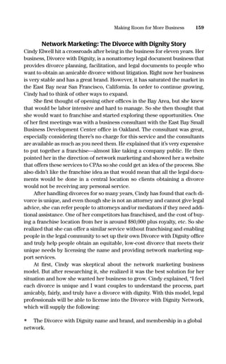 Network Marketing: The Divorce with Dignity Story
Cindy Elwell hit a crossroads after being in the business for eleven years. Her
business, Divorce with Dignity, is a nonattorney legal document business that
provides divorce planning, facilitation, and legal documents to people who
want to obtain an amicable divorce without litigation. Right now her business
is very stable and has a great brand. However, it has saturated the market in
the East Bay near San Francisco, California. In order to continue growing,
Cindy had to think of other ways to expand.
She ﬁrst thought of opening other ofﬁces in the Bay Area, but she knew
that would be labor intensive and hard to manage. So she then thought that
she would want to franchise and started exploring these opportunities. One
of her ﬁrst meetings was with a business consultant with the East Bay Small
Business Development Center ofﬁce in Oakland. The consultant was great,
especially considering there’s no charge for this service and the consultants
are available as much as you need them. He explained that it’s very expensive
to put together a franchise—almost like taking a company public. He then
pointed her in the direction of network marketing and showed her a website
that offers these services to CPAs so she could get an idea of the process. She
also didn’t like the franchise idea as that would mean that all the legal docu-
ments would be done in a central location so clients obtaining a divorce
would not be receiving any personal service.
After handling divorces for so many years, Cindy has found that each di-
vorce is unique, and even though she is not an attorney and cannot give legal
advice, she can refer people to attorneys and/or mediators if they need addi-
tional assistance. One of her competitors has franchised, and the cost of buy-
ing a franchise location from her is around $80,000 plus royalty, etc. So she
realized that she can offer a similar service without franchising and enabling
people in the legal community to set up their own Divorce with Dignity ofﬁce
and truly help people obtain an equitable, low-cost divorce that meets their
unique needs by licensing the name and providing network marketing sup-
port services.
At ﬁrst, Cindy was skeptical about the network marketing business
model. But after researching it, she realized it was the best solution for her
situation and how she wanted her business to grow. Cindy explained, “I feel
each divorce is unique and I want couples to understand the process, part
amicably, fairly, and truly have a divorce with dignity. With this model, legal
professionals will be able to license into the Divorce with Dignity Network,
which will supply the following:
• The Divorce with Dignity name and brand, and membership in a global
network.
159Making Room for More Business
16817-AccidentalEntrepreneur 3/3/08 9:18 AM Page 159
 