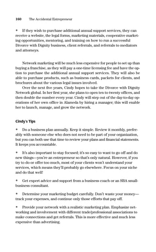 • If they wish to purchase additional annual support services, they can
receive a website, the legal forms, marketing materials, cooperative market-
ing opportunities, mentoring, and training on how to run a successful
Divorce with Dignity business, client referrals, and referrals to mediators
and attorneys.
Network marketing will be much less expensive for people to set up than
buying a franchise, as they will pay a one-time licensing fee and have the op-
tion to purchase the additional annual support services. They will also be
able to purchase products, such as business cards, packets for clients, and
brochures about the various legal issues involved.
Over the next ﬁve years, Cindy hopes to take the Divorce with Dignity
Network global. In her ﬁrst year, she plans to open ten to twenty ofﬁces, and
then double the number every year. Cindy will step out of the day-to-day op-
erations of her own ofﬁce in Alameda by hiring a manager; this will enable
her to launch, manage, and grow the network.
Cindy’s Tips
• Do a business plan annually. Keep it simple. Review it monthly, prefer-
ably with someone else who does not need to be part of your organization,
but you can both use that time to review your plans and ﬁnancial statements.
It keeps you accountable.
• It’s also important to stay focused; it’s so easy to want to go off and do
new things—you’re an entrepreneur so that’s only natural. However, if you
try to do or offer too much, most of your clients won’t understand your
services, which means they’ll probably go elsewhere. Focus on your niche
and do that well!
• Get expert advice and support from a business coach or an SBA small-
business consultant.
• Determine your marketing budget carefully. Don’t waste your money—
track your expenses, and continue only those efforts that pay off.
• Provide your network with a realistic marketing plan. Emphasize net-
working and involvement with different trade/professional associations to
make connections and get referrals. This is more effective and much less
expensive than advertising.
160 The Accidental Entrepreneur
16817-AccidentalEntrepreneur 3/3/08 9:18 AM Page 160
 