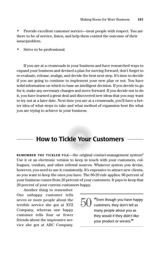 • Provide excellent customer service—treat people with respect. You are
there to be of service, listen, and help them control the outcome of their
issue/problem.
• Strive to be professional.
If you are at a crossroads in your business and have researched ways to
expand your business and devised a plan for moving forward, don’t forget to
re-evaluate, release, realign, and decide the best next step. It’s time to decide
if you are going to continue to implement your new plan or not. You have
solid information on which to base an intelligent decision. If you decide to go
for it, make any necessary changes and move forward. If you decide not to do
it, you have learned a great deal and discovered new ideas that you may want
to try out at a later date. Next time you are at a crossroads, you’ll have a bet-
ter idea of what steps to take and what method of expansion best ﬁts what
you are trying to achieve in your business.
How to Tickle Your Customers
R EM EM B ER TH E TIC KLER FI LE—the original contact-management system?
Use it or an electronic version to keep in touch with your customers, col-
leagues, vendors, and other referral sources. Whatever system you devise,
however, you need to use it consistently. It’s expensive to attract new clients,
so you want to keep the ones you have. The 80-20 rule applies: 80 percent of
your business comes from 20 percent of your customers. It pays to keep that
20 percent of your current customers happy.
Another thing to remember:
One unhappy customer tells
seven or more people about the
terrible service she got at XYZ
Company, whereas one happy
customer tells four or fewer
friends about the impressive ser-
vice she got at ABC Company.
161Making Room for More Business
“Even though you have happy
customers, they don’t tell as
many people about you as
they would if they didn’t like
your product or service.”
50
16817-AccidentalEntrepreneur 3/3/08 9:18 AM Page 161
 