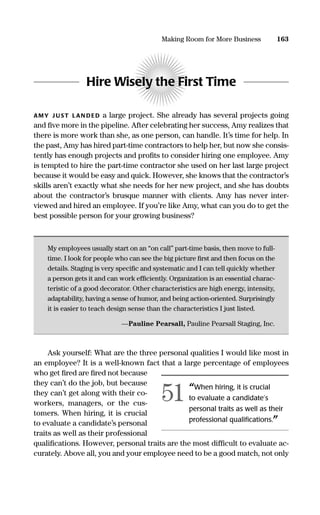 Hire Wisely the First Time
AMY J UST LAN DED a large project. She already has several projects going
and ﬁve more in the pipeline. After celebrating her success, Amy realizes that
there is more work than she, as one person, can handle. It’s time for help. In
the past, Amy has hired part-time contractors to help her, but now she consis-
tently has enough projects and proﬁts to consider hiring one employee. Amy
is tempted to hire the part-time contractor she used on her last large project
because it would be easy and quick. However, she knows that the contractor’s
skills aren’t exactly what she needs for her new project, and she has doubts
about the contractor’s brusque manner with clients. Amy has never inter-
viewed and hired an employee. If you’re like Amy, what can you do to get the
best possible person for your growing business?
My employees usually start on an “on call” part-time basis, then move to full-
time. I look for people who can see the big picture ﬁrst and then focus on the
details. Staging is very speciﬁc and systematic and I can tell quickly whether
a person gets it and can work efﬁciently. Organization is an essential charac-
teristic of a good decorator. Other characteristics are high energy, intensity,
adaptability, having a sense of humor, and being action-oriented. Surprisingly
it is easier to teach design sense than the characteristics I just listed.
—Pauline Pearsall, Pauline Pearsall Staging, Inc.
Ask yourself: What are the three personal qualities I would like most in
an employee? It is a well-known fact that a large percentage of employees
who get ﬁred are ﬁred not because
they can’t do the job, but because
they can’t get along with their co-
workers, managers, or the cus-
tomers. When hiring, it is crucial
to evaluate a candidate’s personal
traits as well as their professional
qualiﬁcations. However, personal traits are the most difﬁcult to evaluate ac-
curately. Above all, you and your employee need to be a good match, not only
163Making Room for More Business
“When hiring, it is crucial
to evaluate a candidate’s
personal traits as well as their
professional qualiﬁcations.”
51
16817-AccidentalEntrepreneur 3/3/08 9:18 AM Page 163
 
