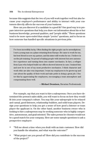 because this suggests that the two of you will work together well but also be-
cause your employee’s performance and ability to interact with your cus-
tomers directly affects the success of your business.
How can you discover if a candidate is a good ﬁt? One good way is to pre-
pare interview questions that help you draw out information about his or her
business knowledge, personal qualities, and “people skills.” These questions
tend to be more open-ended than simple “yes/no” questions, and to focus on
how someone has handled speciﬁc situations in previous jobs.
I’ve been incredibly lucky. Often ﬁnding the right people can be serendipitous.
I met a young man on a plane returning from Europe. He came to work for me,
his best friend is now my partner, and his sister still works for me. I believe in
on-the-job training. I’m proud of taking people with interest but zero automo-
tive experience and turning them into master mechanics. In fact, a refugee
from Laos who helped build our ofﬁces showed interest in cars. I trained him
and now he is one of my most productive mechanics. I think character and
work ethic are also very important. I want my employees to be grown-up and
care about the quality of their work and take pride in doing a great job. I fos-
ter this by appreciating the employees, encouraging a team atmosphere and
compensating them well.
—Michael Dennison, Bavarian Professionals
For example, say that you want to hire a salesperson. Once you have de-
termined the person’s sales skills, you will want to focus on how they would
ﬁt into your company’s culture. You may like your salespeople to be relaxed
and casual, good listeners, relationship builders, and solid team players. De-
sign your questions to help you get a sense of how good a listener or team
player the applicant is. On the other hand, another business owner who is
looking to hire a salesperson may be seeking someone who is highly compet-
itive, autonomous, and goal-oriented. The sales person he chooses would not
be a good match for your company. Here are some sample questions to ask a
prospective employee:
• “Tell me about a time when you dealt with an irate customer. How did
you handle the situation, and what was the outcome?”
• “What project are you proud of? How did you contribute to the success
of the project?”
164 The Accidental Entrepreneur
16817-AccidentalEntrepreneur 3/3/08 9:18 AM Page 164
 
