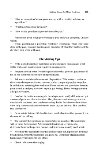 • “Give an example of where you came up with a creative solution to
a problem.”
• “What motivates you the most?”
• “How would your last supervisor describe you?”
Remember, your employee represents you and your company. Choose
wisely.
When questioning a potential employee, emphasize what they have
done in the past, because that is a good predictor of what they will be able to
do when they work with you.
Interviewing Tips
• Write a job description that states your company’s mission and what
skills, traits, and qualities you require in an employee.
• Request a cover letter from the applicant so that you can get a sense of
his or her communication style and personality.
• Ask each candidate the same set of questions. This makes it easier to
determine the top candidates, because you’re comparing apples to apples.
In addition to assessing how well candidates answer the questions, listen to
your intuition and pay attention to your gut feeling. Those feelings are usu-
ally quite accurate.
• Conduct the initial screening via the telephone to verify skill sets and get
a sense of personal characteristics. Also, the voicemail message and the
candidate’s response time can be revealing. Invite for a face-to-face inter-
view only those candidates who meet most of your criteria. This can be a
real time-saver.
• Be an astute listener. It’s hard to learn much about another person if you
do most of the talking.
• Try to make the candidate as comfortable as possible. The candidate
will be more forthcoming. Adversarial interviewing techniques to
determine how well a person can act under pressure usually don’t work.
• Note how the candidate’s car looks inside and out, if possible. You may
be a neatnik, while the candidate is a pack rat. Dissimilar organizational
habits can create havoc in the ofﬁce.
• Check references thoroughly.
165Making Room for More Business
16817-AccidentalEntrepreneur 3/3/08 9:18 AM Page 165
 