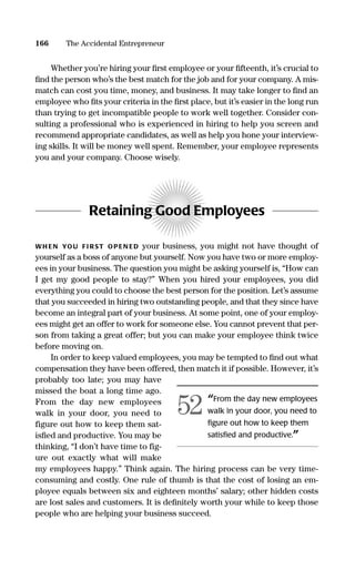 Whether you’re hiring your ﬁrst employee or your ﬁfteenth, it’s crucial to
ﬁnd the person who’s the best match for the job and for your company. A mis-
match can cost you time, money, and business. It may take longer to ﬁnd an
employee who ﬁts your criteria in the ﬁrst place, but it’s easier in the long run
than trying to get incompatible people to work well together. Consider con-
sulting a professional who is experienced in hiring to help you screen and
recommend appropriate candidates, as well as help you hone your interview-
ing skills. It will be money well spent. Remember, your employee represents
you and your company. Choose wisely.
Retaining Good Employees
WH EN YOU FI RST OPEN ED your business, you might not have thought of
yourself as a boss of anyone but yourself. Now you have two or more employ-
ees in your business. The question you might be asking yourself is, “How can
I get my good people to stay?” When you hired your employees, you did
everything you could to choose the best person for the position. Let’s assume
that you succeeded in hiring two outstanding people, and that they since have
become an integral part of your business. At some point, one of your employ-
ees might get an offer to work for someone else. You cannot prevent that per-
son from taking a great offer; but you can make your employee think twice
before moving on.
In order to keep valued employees, you may be tempted to ﬁnd out what
compensation they have been offered, then match it if possible. However, it’s
probably too late; you may have
missed the boat a long time ago.
From the day new employees
walk in your door, you need to
figure out how to keep them sat-
isﬁed and productive. You may be
thinking, “I don’t have time to fig-
ure out exactly what will make
my employees happy.” Think again. The hiring process can be very time-
consuming and costly. One rule of thumb is that the cost of losing an em-
ployee equals between six and eighteen months’ salary; other hidden costs
are lost sales and customers. It is deﬁnitely worth your while to keep those
people who are helping your business succeed.
166 The Accidental Entrepreneur
“From the day new employees
walk in your door, you need to
ﬁgure out how to keep them
satisﬁed and productive.”
52
16817-AccidentalEntrepreneur 3/3/08 9:18 AM Page 166
 