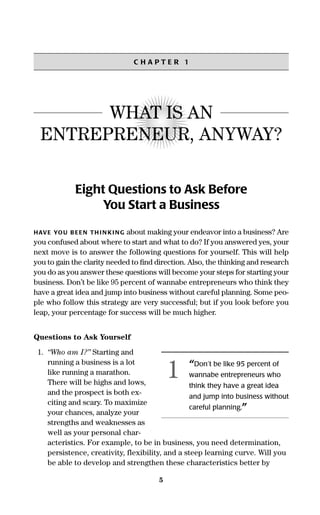 5
C H A P T E R 1
WHAT IS AN
ENTREPRENEUR, ANYWAY?
Eight Questions to Ask Before
You Start a Business
HAVE YOU BEEN THINKING about making your endeavor into a business? Are
you confused about where to start and what to do? If you answered yes, your
next move is to answer the following questions for yourself. This will help
you to gain the clarity needed to ﬁnd direction. Also, the thinking and research
you do as you answer these questions will become your steps for starting your
business. Don’t be like 95 percent of wannabe entrepreneurs who think they
have a great idea and jump into business without careful planning. Some peo-
ple who follow this strategy are very successful; but if you look before you
leap, your percentage for success will be much higher.
Questions to Ask Yourself
1. “Who am I?” Starting and
running a business is a lot
like running a marathon.
There will be highs and lows,
and the prospect is both ex-
citing and scary. To maximize
your chances, analyze your
strengths and weaknesses as
well as your personal char-
acteristics. For example, to be in business, you need determination,
persistence, creativity, flexibility, and a steep learning curve. Will you
be able to develop and strengthen these characteristics better by
“Don’t be like 95 percent of
wannabe entrepreneurs who
think they have a great idea
and jump into business without
careful planning.”
1
16817-AccidentalEntrepreneur 3/3/08 9:18 AM Page 5
 