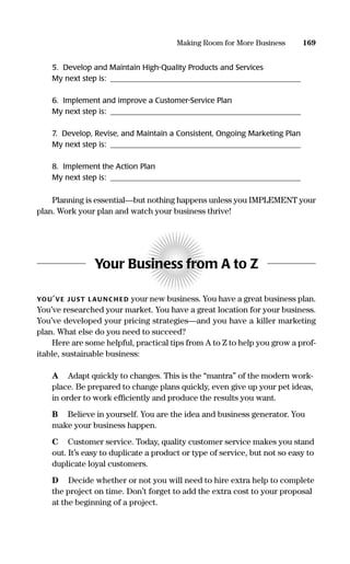 5. Develop and Maintain High-Quality Products and Services
My next step is: __________________________________________________
6. Implement and improve a Customer-Service Plan
My next step is: __________________________________________________
7. Develop, Revise, and Maintain a Consistent, Ongoing Marketing Plan
My next step is: __________________________________________________
8. Implement the Action Plan
My next step is: __________________________________________________
Planning is essential—but nothing happens unless you IMPLEMENT your
plan. Work your plan and watch your business thrive!
Your Business from A to Z
YOU’VE J UST LAU NC H ED your new business. You have a great business plan.
You’ve researched your market. You have a great location for your business.
You’ve developed your pricing strategies—and you have a killer marketing
plan. What else do you need to succeed?
Here are some helpful, practical tips from A to Z to help you grow a prof-
itable, sustainable business:
A Adapt quickly to changes. This is the “mantra” of the modern work-
place. Be prepared to change plans quickly, even give up your pet ideas,
in order to work efﬁciently and produce the results you want.
B Believe in yourself. You are the idea and business generator. You
make your business happen.
C Customer service. Today, quality customer service makes you stand
out. It’s easy to duplicate a product or type of service, but not so easy to
duplicate loyal customers.
D Decide whether or not you will need to hire extra help to complete
the project on time. Don’t forget to add the extra cost to your proposal
at the beginning of a project.
169Making Room for More Business
16817-AccidentalEntrepreneur 3/3/08 9:18 AM Page 169
 