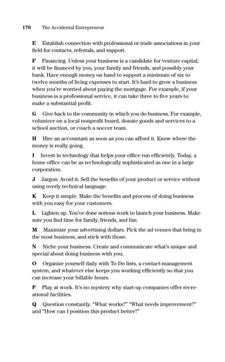 E Establish connection with professional or trade associations in your
ﬁeld for contacts, referrals, and support.
F Financing. Unless your business is a candidate for venture capital,
it will be ﬁnanced by you, your family and friends, and possibly your
bank. Have enough money on hand to support a minimum of six to
twelve months of living expenses to start. It’s hard to grow a business
when you’re worried about paying the mortgage. For example, if your
business is a professional service, it can take three to ﬁve years to
make a substantial proﬁt.
G Give back to the community in which you do business. For example,
volunteer on a local nonproﬁt board, donate goods and services to a
school auction, or coach a soccer team.
H Hire an accountant as soon as you can afford it. Know where the
money is really going.
I Invest in technology that helps your ofﬁce run efﬁciently. Today, a
home ofﬁce can be as technologically sophisticated as one in a large
corporation.
J Jargon: Avoid it. Sell the beneﬁts of your product or service without
using overly technical language.
K Keep it simple. Make the beneﬁts and process of doing business
with you easy for your customers.
L Lighten up. You’ve done serious work to launch your business. Make
sure you ﬁnd time for family, friends, and fun.
M Maximize your advertising dollars. Pick the ad venues that bring in
the most business, and stick with those.
N Niche your business. Create and communicate what’s unique and
special about doing business with you.
O Organize yourself daily with To Do lists, a contact-management
system, and whatever else keeps you working efﬁciently so that you
can increase your billable hours.
P Play at work. It’s no mystery why start-up companies offer recre-
ational facilities.
Q Question constantly. “What works?” “What needs improvement?”
and “How can I position this product better?”
170 The Accidental Entrepreneur
16817-AccidentalEntrepreneur 3/3/08 9:18 AM Page 170
 