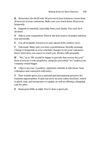R Remember the 80-20 rule: 80 percent of your business comes from
20 percent of your customers. Make sure you reach those 20 percent
frequently.
S Support is essential, especially from your family. You can’t do it
all alone.
T Talk to your competitors. They’re the best source of market informa-
tion and trends.
U Use all available resources to stay ahead of the market curve.
V Voicemail. Make sure you have a professional, friendly message.
Change it frequently as your schedule changes to let your customers
know when they can expect to reach you. Return calls promptly.
W “We,” as in “We would be happy to provide that service for you!”
Even if you are a sole proprietor, using the proverbial “we” makes your
company sound bigger.
X eXpect success. A positive, optimistic attitude is infectious. Your
colleagues and customers will notice.
Y Your website gives you a national and international presence for
business opportunities. It also can serve as your online brochure, which
is quick, easy, and inexpensive to update as well as offering a shopping
cart for sales.
Z Zzzzz peacefully at night. You’ve done a great job.
171Making Room for More Business
16817-AccidentalEntrepreneur 3/3/08 9:18 AM Page 171
M01
Digitally signed by M01
DN: cn=M01, c=US
Date: 2008.07.26 22:11:05
-04'00'
 