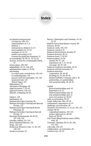 accidental entrepreneurs
A-Z tips for, 169–171
characteristics of, 1–2
deﬁned, 1
entrepreneur, deﬁned, 13, 15
inner qualities of, 15–18
mystique of, 13–15
myths concerning, 8–10
reasons for going into business, 21
accountability, 32, 69–71, 75–76, 81
Acterra: Action for a Sustainable Earth,
97
action plans, 168–169
adaptability, 16, 23, 128–129
administrative tasks, 9, 79–80
advertising
in e-zines and e-newsletters, 143–144
in marketing plan, 103
pay-per-click ad campaigns, 141, 143
sponsored ads, 143
Yellow Pages, 147
afﬁrmations, 79
Alternative Mortgage, 98
angel investors, 7, 62–63
approach letters, 116–117
attitude, reshaping, 82–83
balance, 132
bankruptcy, 42
Barbara Llewellyn Catering, 66
Barbara Llewellyn Catering and Special
Events, 137
Barbara Llewellyn Catering & Event
Planning, 32
Barbara Llewellyn Catering & Special
Events, 17
Bavarian Professionals, 48–49, 67,
137–138, 164
beneﬁts, selling, 111–112
Better Business Bureau, 135
blogs, 142–143
Bodacious Women’s Club, 17, 48, 147,
149–152
break-even point, 62
Brown, Christopher and Christian, 15–16,
53–55
Build It Green Real Estate Council, 98
burnout, 82–84
business cards, 105, 147
business coaches, 81
Business Environment Awards, 97
business licenses, 36, 41
business loans, 7, 62–63
business plans, 55–58
annual, 56, 57, 132
importance of, 7, 11, 55–56
one-page, 58, 59, 118
business readiness checklist, 10–12
business referral networks, 81
business structure
corporation, 38, 43–45
deciding on, 37–38, 40–55
Limited Liability Company (LLC), 45
partnership, see partnerships
sole proprietorship, 38, 40, 41
capital
general partnerships and, 42
importance of, 27
limited partnerships and, 43
sole proprietorships and, 41
your own money as, 60–63
cash, as motivation, 65, 67
Castle Valley Inn, The, 52–53
celebrations, importance of, 47
challenge, as motivation, 66
Chamber of Commerce, 6, 15, 81, 105, 135
change, 88–90
expanding business, 155–161
project approach to, 89–90
types of, 88–89
City Clerk, ﬁling ﬁctitious name (DBA)
with, 36
Clements, Alasdair, 50–51, 68, 138,
157–158
cold calls, 126–127
collaboration, as motivation, 68
comfort zone, 18–19
Index
173
16817-AccidentalEntrepreneur 3/3/08 9:18 AM Page 173
 