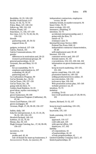 ﬂexibility, 16, 23, 128–129
ﬂexible work hours, 8–9
focus, 31–32, 72, 75–76
Foley, Mary, 147, 149–152
follow-up, 100, 116–118
Forbes, Frank, 147
franchises, 11, 156, 157–158
free time, 8–9, 72, 76, 83, 84, 93,
130–132
friends
partnering with, 49, 50–52
support from, 81
gadgets, technical, 137–138
Galvin, Patrick, 101
Galvin Communications, 101
gender
differences in motivation and, 20–21
women’s professional groups, 68
general partnerships, 42–43
Germain, Jim and Mary, 52–53
goals
for accountability, 70–71
employee participation in, 167
evaluating, 85, 86–87
partnering and, 47
Go CarbonZero Program, 99
GoCar Rentals, Inc., 50–51
GoCar Tours, 138, 157–158
GoCar Tours, Inc., 68
going with the ﬂow, 73
Golden Snail Builders, 53–55
good ideas, myths concerning, 9
Gore, Al, 96
green businesses, 96–100
Green Business Program (California), 96,
97, 99
Green Leaf Platters, 156–157
green mortgages, 98
Groman, Hugh, 17, 66, 98–99, 156–157
habits, daily, 146
help for entrepreneurs, 6, 12, 15–16, 28,
58, 81, 105, 134–135
Hewlett-Packard, 140–141
hobbies, 21–22, 76, 83
Horan, Jim, 58, 118
Hugh Groman Catering, Inc., 17, 66, 98–99,
156–157
incentives, 134
income
proﬁts and, 43, 44
rule of thumb for start-up businesses, 9
Inconvenient Truth, An (movie), 96
independent contractors, employees
versus, 38–40
industry trends, in market research, 94
Inner Critic, 78–79
inner ecology, 122–125
insurance, obtaining, 37
intention, 72–75
accidental entrepreneurship and, 2
going with the ﬂow, 73
nature of, 72
resistance and, 73
Internal Revenue Service (IRS)
Federal Tax Form 1040, 41
independent contractor characteristics,
39–40
self-employment and, 39–40
Internet, 133–154
customer service and, 136–137
domain names, 35, 147
e-newsletters, 134–135, 138–144, 162
information on green businesses and,
96
keep-in-touch marketing, 133–135,
161–162
opt-in e-mail lists, 134–135, 140
promotion based on, 140–145
selling products/services online, 35
success stories, 146–154
tech-savvy tips, 136–140
Web promotion action plan, 145–146
website presence on, 35
intuition, 72–75
isolation
avoiding, 79–81
lone-wolf syndrome and, 27–28, 80–81,
101
Jepsen, Richard, 51–52, 137
keep-in-touch marketing, 133–135,
161–162
keywords, 135, 143
leads, pursuing, 116–118
letters
approach, 116–117
cold calls and, 126
with special offers, 126
thank-you, 117, 162
liability
of corporations, 44
of partnerships, 42, 43
of sole proprietorships, 41
Limited Liability Company (LLC), 45
limited partnerships, 43
175Index
16817-AccidentalEntrepreneur 3/3/08 9:18 AM Page 175
 