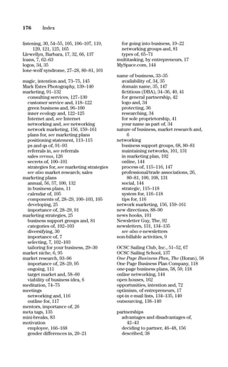 listening, 30, 54–55, 105, 106–107, 119,
120, 121, 125, 165
Llewellyn, Barbara, 17, 32, 66, 137
loans, 7, 62–63
logos, 34, 35
lone-wolf syndrome, 27–28, 80–81, 101
magic, intention and, 73–75, 145
Mark Estes Photography, 139–140
marketing, 91–132
consulting services, 127–130
customer service and, 118–122
green business and, 96–100
inner ecology and, 122–125
Internet and, see Internet
networking and, see networking
network marketing, 156, 159–161
plans for, see marketing plans
positioning statement, 113–115
ps and qs of, 91–93
referrals in, see referrals
sales versus, 126
secrets of, 100–101
strategies for, see marketing strategies
see also market research; sales
marketing plans
annual, 56, 57, 100, 132
in business plans, 11
calendar of, 105
components of, 28–29, 100–103, 105
developing, 25
importance of, 28–29, 91
marketing strategies, 25
business support groups and, 81
categories of, 102–103
diversifying, 30
importance of, 7
selecting, 7, 102–103
tailoring for your business, 29–30
market niche, 6, 95
market research, 93–96
importance of, 28–29, 95
ongoing, 111
target market and, 58–60
viability of business idea, 6
meditation, 74–75
meetings
networking and, 116
outline for, 117
mentors, importance of, 26
meta tags, 135
mini-breaks, 83
motivation
employee, 166–168
gender differences in, 20–21
for going into business, 19–22
networking groups and, 81
types of, 65–71
multitasking, by entrepreneurs, 17
MySpace.com, 144
name of business, 33–35
availability of, 34, 35
domain name, 35, 147
ﬁctitious (DBA), 34–36, 40, 41
for general partnership, 42
logo and, 34
protecting, 36
researching, 34
for sole proprietorship, 41
your name as part of, 34
nature of business, market research and,
6
networking
business support groups, 68, 80–81
maintaining networks, 101, 131
in marketing plan, 102
online, 144
process of, 115–116, 147
professional/trade associations, 26,
80–81, 100, 108, 131
social, 144
strategic, 115–118
system for, 116–118
tips for, 116
network marketing, 156, 159–161
new directions, 88–90
news hooks, 101
Newsletter Guy, The, 92
newsletters, 131, 134–135
see also e-newsletters
non-billable activities, 9
OCSC Sailing Club, Inc., 51–52, 67
OCSC Sailing School, 137
One Page Business Plan, The (Horan), 58
One Page Business Plan Company, 118
one-page business plans, 58, 59, 118
online networking, 144
open houses, 162
opportunities, intention and, 72
optimism, of entrepreneurs, 17
opt-in e-mail lists, 134–135, 140
outsourcing, 138–140
partnerships
advantages and disadvantages of,
42–43
deciding to partner, 46–48, 156
described, 38
176 Index
16817-AccidentalEntrepreneur 3/3/08 9:18 AM Page 176
 