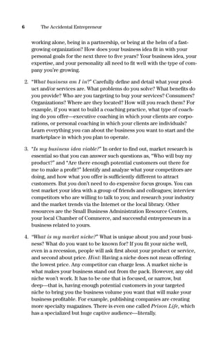 working alone, being in a partnership, or being at the helm of a fast-
growing organization? How does your business idea ﬁt in with your
personal goals for the next three to ﬁve years? Your business idea, your
expertise, and your personality all need to ﬁt well with the type of com-
pany you’re growing.
2. “What business am I in?” Carefully deﬁne and detail what your prod-
uct and/or services are. What problems do you solve? What beneﬁts do
you provide? Who are you targeting to buy your services? Consumers?
Organizations? Where are they located? How will you reach them? For
example, if you want to build a coaching practice, what type of coach-
ing do you offer—executive coaching in which your clients are corpo-
rations, or personal coaching in which your clients are individuals?
Learn everything you can about the business you want to start and the
marketplace in which you plan to operate.
3. “Is my business idea viable?” In order to ﬁnd out, market research is
essential so that you can answer such questions as, “Who will buy my
product?” and “Are there enough potential customers out there for
me to make a proﬁt?” Identify and analyze what your competitors are
doing, and how what you offer is sufﬁciently different to attract
customers. But you don’t need to do expensive focus groups. You can
test market your idea with a group of friends and colleagues; interview
competitors who are willing to talk to you; and research your industry
and the market trends via the Internet or the local library. Other
resources are the Small Business Administration Resource Centers,
your local Chamber of Commerce, and successful entrepreneurs in a
business related to yours.
4. “What is my market niche?” What is unique about you and your busi-
ness? What do you want to be known for? If you ﬁt your niche well,
even in a recession, people will ask ﬁrst about your product or service,
and second about price. Hint: Having a niche does not mean offering
the lowest price. Any competitor can charge less. A market niche is
what makes your business stand out from the pack. However, any old
niche won’t work. It has to be one that is focused, or narrow, but
deep—that is, having enough potential customers in your targeted
niche to bring you the business volume you want that will make your
business proﬁtable. For example, publishing companies are creating
more specialty magazines. There is even one called Prison Life, which
has a specialized but huge captive audience—literally.
6 The Accidental Entrepreneur
16817-AccidentalEntrepreneur 3/3/08 9:18 AM Page 6
 