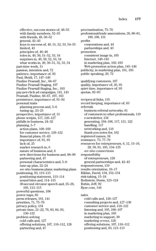 effective, success stories of, 48–55
with family members, 52–55
with friends, 49, 50–52
general, 42–43
keys to success of, 49, 51, 52, 53, 54–55
limited, 43
principles of, 46–48
roles in, 49, 50, 51–52, 53, 54
surprises in, 49, 50, 52, 53, 54
what works in, 49, 50–51, 52, 53, 54
part-time work, 11
passion, intention and, 72
patience, importance of, 92
Paul, Heidi, 17, 147–149
Pauline Pearsall, Inc., 66–67
Pauline Pearsall Staging, 107
Pauline Pearsall Staging, Inc., 163
pay-per-click ad campaigns, 141, 143
Pearsall, Pauline, 66–67, 107, 163
persistence, importance of, 91–92
personal traits
planning process and, 5–6
tuning up, 23–25
perspective, importance of, 31
phone scripts, 117, 126–127
pitfalls in business, 24–32
planning, 5–7
action plans, 168–169
for customer service, 120–122
ﬁnancial plans, 61–63
importance of, 91, 93
lack of, 25
market research in, 6
nature of business and, 6
new directions for business and, 88–90
partnering and, 47
personal characteristics and, 5–6
tune-up plan, 22–24
see also business plans; marketing plans
positioning, 93, 113–115
positioning statement, 113–114
sound bites and, 114–115
30-second elevator speech and, 25–26,
105, 113–115
powerful questions, 108
power naps, 83
press releases, 101, 141
priorities, 71, 75–76
privacy policy, 134
private time, 21–22, 76, 83, 84, 93,
130–132
problem solving
cold calls and, 127
offering solutions, 107, 110–112, 128
partnering and, 47
procrastination, 75–76
professional/trade associations, 26, 80–81,
100, 108, 131
proﬁts
corporations and, 44
partnerships and, 43
promotion
consistent image in, 105
Internet, 140–145
in marketing plan, 102–103
Web promotion action plan, 145–146
publicity, in marketing plan, 101, 103
public speaking, 29, 72
qualifying customers, 107
quality, importance of, 26, 93
quiet time, importance of, 93
quotas, 92–93
reciprocal links, 135
record keeping, importance of, 63
referrals
business referral networks, 81
of customers to other professionals, 119
e-newsletter, 134
generating, 104–106, 117, 121, 122
handling, 117
networking and, 116
thank-you notes for, 162
registered names, 34
resistance, 73, 77–79
resources for entrepreneurs, 6, 12, 15–16,
28, 58, 81, 105, 134–135
see also connections
responsibility
of entrepreneurs, 128
general partnerships and, 42–43
responsiveness, 119
results orientation, 16–17
Riklan, David, 134, 152–154
risk-taking, 15–18
Rothstein, Donis, 123–124
Rubin, Jeff, 92
Ryze.com, 144
sales
cold calls and, 126–127
consulting projects and, 127–130
customer service and, 118–122
listening and, 105, 106–107
in marketing plan, 103
marketing to support, 30
marketing versus, 126
offering solutions, 107, 110–112
positioning and, 93, 113–115
177Index
16817-AccidentalEntrepreneur 3/3/08 9:18 AM Page 177
 