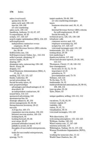 sales (continued)
quotas for, 92–93
sales cycle and, 109–110
tips for, 106–108
see also marketing
sales cycle, 109–110
Sandberg, Anthony, 51–52, 67, 137
S corporations, 44–45
scripts, 117, 126–127
search engine optimization (SEO), 134–135
self-employment
independent contractor versus
employee, 38–40
Internal Revenue Service (IRS) criteria
for, 39–40
SelfGrowth.com, 134
Self-Improvement Online, Inc., 152–154
seller’s permit, obtaining, 37
service marks, 34, 35
sharing, 107
shopping carts, outsourcing, 138–140
Shore, Jenny, 98
slogans, 111
Small Business Administration (SBA), 6,
15, 24, 61
smiling, 122, 123, 125, 127
Smith, Catherine, 99
social networking, 144
Social Security taxes, 41
sole proprietorships
advantages and disadvantages of, 41
described, 38
as independent contractors, 40
sound bites, 114–115
sponsored advertising, 143
spontaneous fun, 84
strategic alliances, 46, 156
stress management, 82, 83–84
Strong Interest Inventory, 20–21
success
A-Z tips for, 169–171
expansion success stories, 156–161
Internet success stories, 146–154
looking back, 85
looking forward, 85–86
next steps, 86–87
personal attitudes toward, 84–87
pitfalls to avoid, 24–32
thoughts of successful entrepreneurs,
17
traits for successful entrepreneurs,
18–19
synergy, 74–75
target markets, 58–60, 100
see also marketing strategies
taxes
business structure and, 38, 41, 43,
44
Internal Revenue Service (IRS) criteria
for self-employment, 39–40
Social Security, 41
technical savvy, 128, 135, 136–140
telephone calls
customer service and, 119
employee screening via, 165
scripts for, 117, 126–127
voicemail messages and, 119, 129
testimonials, 121, 131–132
testing ideas, 29–30
test marketing, 6
thank-you letters, 117, 162
30-second elevator speech, 25–26, 105,
113–115
Thompson, Cheryl, 17, 48, 149–152
time management
focus and, 31–32, 72, 75–76
importance of, 25
priorities in, 71
procrastination and, 75–76
Tobiano, 123–124
To Do lists, 75–76
trademarks, 34, 35
trade/professional associations, 26, 80–81,
100, 108, 131
tune-up plan, 22–24
Tyler, Diane, 63
unique qualities, selling, 110–111, 112
vacations, 73, 82, 83, 93
venture capital, 27
visibility, 108
vision, 16, 47, 72
visualization, 30–31
voicemail messages, 119, 129
Web directories, 135
welcoming atmosphere, 119, 122–125
Wellman, Jordan, 140–141
WineCountry.com, 17, 147–149
wireless networks, 137
Withrington, Nathan, 50–51, 157–158
Women Presidents Organization (WPO),
68
working for someone else, 11–12
World Class Charters, Inc., 99
178 Index
16817-AccidentalEntrepreneur 3/3/08 9:18 AM Page 178
 