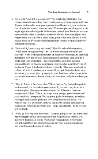 5. “How will I market my business?” The marketing strategies you
choose must do two things: One, reach your target customers, and two,
ﬁt your business because you must continually market your business.
Out of sight (or sound) is out of mind. For example, speaking and writ-
ing is a good marketing mix for business consultants. Back-of-the-room
sales are also brisk if you have authored a book. However, if you love
to give talks but you own a retail store, your store location and a well-
placed radio or TV/cable commercial might reach a wider audience of
potential customers.
6. “How will I finance my business?” The flip side of the question,
“Will I make enough money?” is “Do I have enough money to get
started?” Work with an accountant or business consultant to carefully
determine how much start-up funding you need and help you do a
profit-and-loss projection. I recommend that you have enough
personal funds to finance your living expenses for your first year of
business. If you get a business loan, remember that you must put up
collateral, which is often your house; if you get financing from angel
investors, you must give up equity in your business, which may mean
you won’t have control over what your business really is and how you
run it.
7. “Why do I need a business plan?” Now that you’ve decided to go into
business and you have done your research, you are ready to write a
business plan. Planning ahead can mean the difference between
success and failure. This is the stage when you get your ideas out of
your head and onto paper. You set your goals for the year, as well as
strategies and speciﬁc plans for how you’ll reach your goals. The
written plan is a document that you can use to quickly explain your
business to potential investors and—more importantly—to keep your-
self on track.
8. “Will I go into my own business?” Are you going to run the marathon?
Answering the above questions carefully will help you make a well-
informed decision. If you’re ready, start running now. Remember:
Even though there are obstacles along the way, a marathon always
has a well-planned course to follow.
7What Is an Entrepreneur, Anyway?
16817-AccidentalEntrepreneur 3/3/08 9:18 AM Page 7
 
