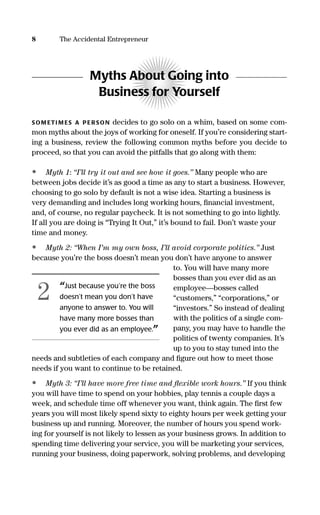 8 The Accidental Entrepreneur
Myths About Going into
Business for Yourself
SOM ETI M ES A PERSON decides to go solo on a whim, based on some com-
mon myths about the joys of working for oneself. If you’re considering start-
ing a business, review the following common myths before you decide to
proceed, so that you can avoid the pitfalls that go along with them:
• Myth 1: “I’ll try it out and see how it goes.” Many people who are
between jobs decide it’s as good a time as any to start a business. However,
choosing to go solo by default is not a wise idea. Starting a business is
very demanding and includes long working hours, ﬁnancial investment,
and, of course, no regular paycheck. It is not something to go into lightly.
If all you are doing is “Trying It Out,” it’s bound to fail. Don’t waste your
time and money.
• Myth 2: “When I’m my own boss, I’ll avoid corporate politics.” Just
because you’re the boss doesn’t mean you don’t have anyone to answer
to. You will have many more
bosses than you ever did as an
employee—bosses called
“customers,” “corporations,” or
“investors.” So instead of dealing
with the politics of a single com-
pany, you may have to handle the
politics of twenty companies. It’s
up to you to stay tuned into the
needs and subtleties of each company and ﬁgure out how to meet those
needs if you want to continue to be retained.
• Myth 3: “I’ll have more free time and ﬂexible work hours.” If you think
you will have time to spend on your hobbies, play tennis a couple days a
week, and schedule time off whenever you want, think again. The ﬁrst few
years you will most likely spend sixty to eighty hours per week getting your
business up and running. Moreover, the number of hours you spend work-
ing for yourself is not likely to lessen as your business grows. In addition to
spending time delivering your service, you will be marketing your services,
running your business, doing paperwork, solving problems, and developing
“Just because you’re the boss
doesn’t mean you don’t have
anyone to answer to. You will
have many more bosses than
you ever did as an employee.”
2
16817-AccidentalEntrepreneur 3/3/08 9:18 AM Page 8
 