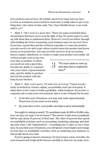 new products and services. Be realistic about how many hats you have
to wear as a business owner and how much time it really takes to get every-
thing done. One client of mine said, “Yes, I have ﬂexible hours. I can work
until 2 A.M.!”
• Myth 4: “All I need is a good idea.” There are many wonderful ideas
and products that have never seen the light of day. It’s much easier to come
up with ideas than to implement them. However, even if you follow through
with building the better mousetrap, your business may not succeed. Even
if you have a good idea and the technical expertise to create the product,
you also need to be able to get others excited about the product and invest
money in its production. You may need the services of an accountant,
lawyer, banker, distributor, or vendor to make your product successful. All
of these people need to buy into
your idea or product. In short,
you need not only a good idea,
but also the ability to communi-
cate your vision, a great business
plan, and the ability to produce
and sell the product with the
help of your backers.
• Myth 5: “After a few years, I’ll make lots of money.” Unless you are
lucky or backed by venture capital, you probably won’t get rich quick. It
takes three to ﬁve years to build a proﬁtable, viable business. If you leave a
corporate job to start your own business, this is a rule of thumb for income:
• In the ﬁrst year of business, you may only make approximately
20 percent of your most recent salary.
• By years three to ﬁve, your proﬁts can begin to grow substantially.
You might be asking yourself, “If consultants make $1,000 to $3,000 a day,
how can they not make a lot of money?” The answer is that most consultants
bill for only about 55 percent of their time. The other 45 percent they spend
on nonbillable activities, such as accounting, marketing, planning, and deal-
ing with what I call “administrivia”—everything else it takes to run a busi-
ness. In your ﬁrst year of business, you will spend a much higher percentage
of your time on nonbillable activities, such as marketing your business so
that people know you exist.
If you’re going to launch a business, it’s best to have a dose of reality. Do
your research and weigh all the factors carefully so that you can make an in-
9What Is an Entrepreneur, Anyway?
“It’s much easier to come up
with ideas than to implement
them.”
3
16817-AccidentalEntrepreneur 3/3/08 9:18 AM Page 9
 