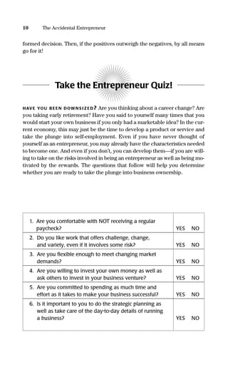 10 The Accidental Entrepreneur
formed decision. Then, if the positives outweigh the negatives, by all means
go for it!
Take the Entrepreneur Quiz!
HAVE YOU B EEN DOWNS I Z ED? Are you thinking about a career change? Are
you taking early retirement? Have you said to yourself many times that you
would start your own business if you only had a marketable idea? In the cur-
rent economy, this may just be the time to develop a product or service and
take the plunge into self-employment. Even if you have never thought of
yourself as an entrepreneur, you may already have the characteristics needed
to become one. And even if you don’t, you can develop them—if you are will-
ing to take on the risks involved in being an entrepreneur as well as being mo-
tivated by the rewards. The questions that follow will help you determine
whether you are ready to take the plunge into business ownership.
1. Are you comfortable with NOT receiving a regular
paycheck? YES NO
2. Do you like work that offers challenge, change,
and variety, even if it involves some risk? YES NO
3. Are you ﬂexible enough to meet changing market
demands? YES NO
4. Are you willing to invest your own money as well as
ask others to invest in your business venture? YES NO
5. Are you committed to spending as much time and
effort as it takes to make your business successful? YES NO
6. Is it important to you to do the strategic planning as
well as take care of the day-to-day details of running
a business? YES NO
16817-AccidentalEntrepreneur 3/3/08 9:18 AM Page 10
 