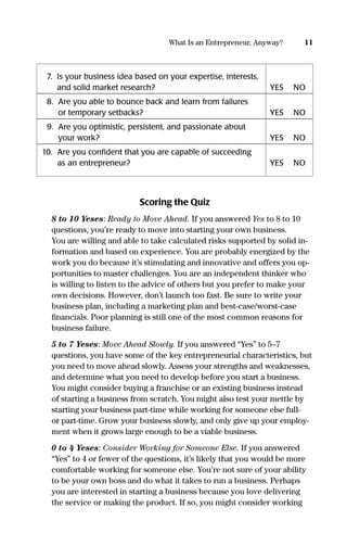 Scoring the Quiz
8 to 10 Yeses: Ready to Move Ahead. If you answered Yes to 8 to 10
questions, you’re ready to move into starting your own business.
You are willing and able to take calculated risks supported by solid in-
formation and based on experience. You are probably energized by the
work you do because it’s stimulating and innovative and offers you op-
portunities to master challenges. You are an independent thinker who
is willing to listen to the advice of others but you prefer to make your
own decisions. However, don’t launch too fast. Be sure to write your
business plan, including a marketing plan and best-case/worst-case
ﬁnancials. Poor planning is still one of the most common reasons for
business failure.
5 to 7 Yeses: Move Ahead Slowly. If you answered “Yes” to 5–7
questions, you have some of the key entrepreneurial characteristics, but
you need to move ahead slowly. Assess your strengths and weaknesses,
and determine what you need to develop before you start a business.
You might consider buying a franchise or an existing business instead
of starting a business from scratch. You might also test your mettle by
starting your business part-time while working for someone else full-
or part-time. Grow your business slowly, and only give up your employ-
ment when it grows large enough to be a viable business.
0 to 4 Yeses: Consider Working for Someone Else. If you answered
“Yes” to 4 or fewer of the questions, it’s likely that you would be more
comfortable working for someone else. You’re not sure of your ability
to be your own boss and do what it takes to run a business. Perhaps
you are interested in starting a business because you love delivering
the service or making the product. If so, you might consider working
11What Is an Entrepreneur, Anyway?
7. Is your business idea based on your expertise, interests,
and solid market research? YES NO
8. Are you able to bounce back and learn from failures
or temporary setbacks? YES NO
9. Are you optimistic, persistent, and passionate about
your work? YES NO
10. Are you conﬁdent that you are capable of succeeding
as an entrepreneur? YES NO
16817-AccidentalEntrepreneur 3/3/08 9:18 AM Page 11
 