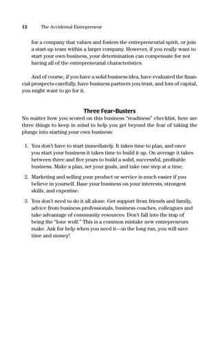 for a company that values and fosters the entrepreneurial spirit, or join
a start-up team within a larger company. However, if you really want to
start your own business, your determination can compensate for not
having all of the entrepreneurial characteristics.
And of course, if you have a solid business idea, have evaluated the ﬁnan-
cial prospects carefully, have business partners you trust, and lots of capital,
you might want to go for it.
Three Fear-Busters
No matter how you scored on this business “readiness” checklist, here are
three things to keep in mind to help you get beyond the fear of taking the
plunge into starting your own business:
1. You don’t have to start immediately. It takes time to plan, and once
you start your business it takes time to build it up. On average it takes
between three and ﬁve years to build a solid, successful, proﬁtable
business. Make a plan, set your goals, and take one step at a time.
2. Marketing and selling your product or service is much easier if you
believe in yourself. Base your business on your interests, strongest
skills, and expertise.
3. You don’t need to do it all alone. Get support from friends and family,
advice from business professionals, business coaches, colleagues and
take advantage of community resources. Don’t fall into the trap of
being the “lone wolf.” This is a common mistake new entrepreneurs
make. Ask for help when you need it—in the long run, you will save
time and money!
12 The Accidental Entrepreneur
16817-AccidentalEntrepreneur 3/3/08 9:18 AM Page 12
 