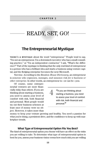 13
C H A P T E R 2
READY, SET, GO!
The Entrepreneurial Mystique
TH ER E’S A MYSTIQU E about the word “entrepreneur.” People tend to say,
“I’m not an entrepreneur. I’m a downsized executive who has a small consult-
ing practice,” or “I’m an independent contractor.” I ask, “What’s the differ-
ence?” Part of the mystique is thinking that the only real kind of entrepreneur
is a person who has a brilliant idea and starts a business using venture capi-
tal, and the ﬂedging enterprise becomes the next Microsoft.
Not true. According to the Random House Dictionary, an entrepreneur
is someone who organizes, manages, and assumes risk for a business or
other enterprise. In other words, an entrepreneur is—or can be—you.
Of course, some entrepre-
neurial ventures are more ﬁnan-
cially risky than others. If you are
thinking about starting a business,
you need to assess your level of
comfort with risk, both ﬁnancial
and personal. Most people would
try out their business schemes at
least once if money were no ob-
ject. However, it takes more than
money to keep your venture growing and healthy. You need a passion for
what you’re doing, a persistent drive, and the conﬁdence to keep up with mar-
ketplace trends.
What Type of Entrepreneurial Option Fits You Best?
The kind of entrepreneurial option you choose will have an effect on the risks
you are willing to take. To determine what type of entrepreneurial option is
best for you, assess your business vision versus how much risk you are willing
“If you are thinking about
starting a business, you need
to assess your level of comfort
with risk, both ﬁnancial and
personal.”
4
16817-AccidentalEntrepreneur 3/3/08 9:18 AM Page 13
 