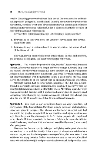 to take. Choosing your own business ﬁt is one of the most creative and difﬁ-
cult aspects of going solo. In addition to thinking about whether your idea is
marketable, consider what type of work reﬂects your passion and promises
personal and professional fulﬁllment. Such a business will thrive because of
your enthusiasm and commitment.
Here are two common approaches to becoming a business owner:
1. You want to be your own boss, but you don’t have a clear idea of what
business to start.
2. You want to start a business based on your expertise, but you’re afraid
of the ﬁnancial risk.
However, if your business ﬁts your unique skills, talents, and interests,
and you have a solid plan, you can be successful either way.
Approach 1. You want to be your own boss, but don’t know what business
to start. Andrea was ready for a major life/work change. Knowing only that
she wanted to be her own boss and live in the country, she quit her corporate
job and moved to a small town in Northern California. Her business idea grew
out of her frustration with being unable to ﬁnd a good pair of shoes at local
stores. She decided to ﬁll the market void by opening a women’s shoe store.
Although Andrea had no prior retail experience, she did have a back-
ground in corporate sales and marketing. She combined this savvy with the
need for stylish women’s shoes at affordable prices. After three years, her store
was so successful that she sold it and opened a new store in another small
town closer to her home in the country. Andrea did not start with a brand-new
idea, but she did ﬁll a market need that ﬁt her skills and interests.
Approach 2. You want to start a business based on your expertise, but
you’re afraid of the ﬁnancial risk. Carol was a single mom and a talented illus-
trator and graphic designer. She always wanted to be an artist, and had
worked in the graphic design ﬁeld for corporations and agencies since col-
lege. Over the years, Carol managed to do freelance projects after work and
on weekends. But she was afraid to freelance full-time, because she felt she
needed to be very conﬁdent that her income would be the same (or increase)
after going solo.
However, her freelance projects began multiplying to the point where she
had no time to be with her family. After a year of almost around-the-clock
work on the job and freelance projects on top of that, she went solo. It was
a difﬁcult and scary decision for her. Yet after one year on her own, Carol had
more work than her old job and part-time freelance work had provided com-
14 The Accidental Entrepreneur
16817-AccidentalEntrepreneur 3/3/08 9:18 AM Page 14
 