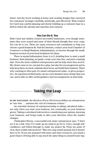 15Ready, Set, Go!
bined. And she loved working at home and creating designs that conveyed
her customers’ message colorfully, artistically, and effectively. What worked
for Carol was careful planning and slowly building up a customer base in a
ﬁeld in which she already had expertise and contacts.
You Can Do It, Too
Both Carol and Andrea created successful businesses, even though some-
times they were scared and some of their friends thought they were crazy.
You can do it, too. There are many resources and consultants to help you
choose a good business ﬁt. Surf the Internet, contact your local Chamber of
Commerce or Small Business Administration, or browse through the small-
business section of your local bookstore for ideas.
There is myriad information, from A to Z, detailing how to start a small
business. Start planning, set goals, create your time line, and pick a starting
date. Even the most conﬁdent entrepreneurs ask for help when they need it.
My clients come to me, not just for a plan, but also for encouragement and to
help keep them on track, maintain their focus, and build their business. That’s
why coaching is often part of a smart entrepreneur’s plan—it gives perspec-
tive. An experienced third party can see your situation more clearly than you
can, and is able to offer useful guidance and encouragement on that basis.
Taking the Leap
AS WE DISC USS ED, the Random House Dictionary deﬁnes an entrepreneur
as “one who . . . assumes the risk of a business venture.”
An essential element of entrepreneurship is taking calculated risks—
not only when you start your business, but continually, as your business
grows. Taking a calculated risk involves considering your options, knowing
your business, and being ready to alter your direction when the market
changes.
Christopher Brown, a successful real estate entrepreneur says, “I don’t
see it as a risk. Once I’ve made up my mind to go for it, I have enough self-
conﬁdence and follow-through to make my project ﬂy. From my point of
view, there is little risk involved.” This view may sound unusual, but it doesn’t
have to be. If you are prepared with inner and outer resources, you stand a
good chance of being able to say much the same thing to yourself some day.
16817-AccidentalEntrepreneur 3/3/08 9:18 AM Page 15
 