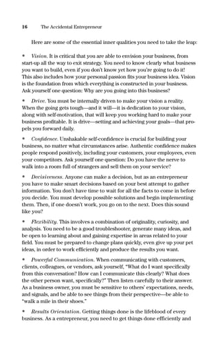 Here are some of the essential inner qualities you need to take the leap:
• Vision. It is critical that you are able to envision your business, from
start-up all the way to exit strategy. You need to know clearly what business
you want to build, even if you don’t know yet how you’re going to do it!
This also includes how your personal passion ﬁts your business idea. Vision
is the foundation from which everything is constructed in your business.
Ask yourself one question: Why are you going into this business?
• Drive. You must be internally driven to make your vision a reality.
When the going gets tough—and it will—it is dedication to your vision,
along with self-motivation, that will keep you working hard to make your
business proﬁtable. It is drive—setting and achieving your goals—that pro-
pels you forward daily.
• Conﬁdence. Unshakable self-conﬁdence is crucial for building your
business, no matter what circumstances arise. Authentic conﬁdence makes
people respond positively, including your customers, your employees, even
your competitors. Ask yourself one question: Do you have the nerve to
walk into a room full of strangers and sell them on your service?
• Decisiveness. Anyone can make a decision, but as an entrepreneur
you have to make smart decisions based on your best attempt to gather
information. You don’t have time to wait for all the facts to come in before
you decide. You must develop possible solutions and begin implementing
them. Then, if one doesn’t work, you go on to the next. Does this sound
like you?
• Flexibility. This involves a combination of originality, curiosity, and
analysis. You need to be a good troubleshooter, generate many ideas, and
be open to learning about and gaining expertise in areas related to your
ﬁeld. You must be prepared to change plans quickly, even give up your pet
ideas, in order to work efﬁciently and produce the results you want.
• Powerful Communication. When communicating with customers,
clients, colleagues, or vendors, ask yourself, “What do I want speciﬁcally
from this conversation? How can I communicate this clearly? What does
the other person want, speciﬁcally?” Then listen carefully to their answer.
As a business owner, you must be sensitive to others’ expectations, needs,
and signals, and be able to see things from their perspective—be able to
“walk a mile in their shoes.”
• Results Orientation. Getting things done is the lifeblood of every
business. As a entrepreneur, you need to get things done efficiently and
16 The Accidental Entrepreneur
16817-AccidentalEntrepreneur 3/3/08 9:18 AM Page 16
 