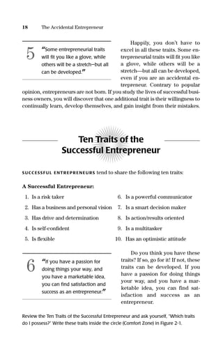Happily, you don’t have to
excel in all these traits. Some en-
trepreneurial traits will ﬁt you like
a glove, while others will be a
stretch—but all can be developed,
even if you are an accidental en-
trepreneur. Contrary to popular
opinion, entrepreneurs are not born. If you study the lives of successful busi-
ness owners, you will discover that one additional trait is their willingness to
continually learn, develop themselves, and gain insight from their mistakes.
Ten Traits of the
Successful Entrepreneur
S UCC ESS FU L ENTR EPR EN EU RS tend to share the following ten traits:
A Successful Entrepreneur:
1. Is a risk taker 6. Is a powerful communicator
2. Has a business and personal vision 7. Is a smart decision maker
3. Has drive and determination 8. Is action/results oriented
4. Is self-conﬁdent 9. Is a multitasker
5. Is ﬂexible 10. Has an optimistic attitude
Do you think you have these
traits? If so, go for it! If not, these
traits can be developed. If you
have a passion for doing things
your way, and you have a mar-
ketable idea, you can find sat-
isfaction and success as an
entrepreneur.
Review the Ten Traits of the Successful Entrepreneur and ask yourself, “Which traits
do I possess?” Write these traits inside the circle (Comfort Zone) in Figure 2-1.
18 The Accidental Entrepreneur
“Some entrepreneurial traits
will ﬁt you like a glove, while
others will be a stretch—but all
can be developed.”
5
“If you have a passion for
doing things your way, and
you have a marketable idea,
you can ﬁnd satisfaction and
success as an entrepreneur.”
6
16817-AccidentalEntrepreneur 3/3/08 9:18 AM Page 18
 