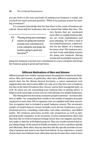 you get down to the nuts and bolts of making your business a reality, ask
yourself one more personal question: “What is my primary reason for start-
ing a business?”
It is common knowledge that the ﬁrst three to ﬁve years of business are
critical. About half the businesses that are started fail within that time. The
two factors that are mentioned
most often to explain business fail-
ure are weak capitalization and
poor planning. Yet when I look at
successful businesses, a third rea-
son for the failure of a business
becomes clear: The business own-
ers had weak underlying reasons
for going into business. Having
strong and meaningful reasons for
going into business cements your commitment to a new enterprise and keeps
the business going in good and bad times.
Different Motivations of Men and Women
Different people have widely varying reasons for going into business for them-
selves. Men and women, in particular, often have different motivations. Re-
search done for the Strong Interest Inventory, a career assessment tool,
suggests that men and women differ not only as to why they own a business,
but also in the kind of business they choose, and in their managerial style, as
well. So when you are researching your business idea or getting advice, it
helps to seek out people of your own sex who already own similar businesses.
The Strong Interest Inventory measures people’s interests—not their abil-
ities or skills—by comparing their results to the results of samples of people
employed in more than 100 occupations who are satisﬁed with their careers.
One occupation that is included is small business owners. The inventory’s
sample of small business owners includes such diverse businesses as pro-
fessional services, consulting, retail sales, real estate, insurance, and skilled
trades. The business structures include sole proprietors as well as fast-
growing small companies. In the inventory, women entrepreneurs often said
that they like to work in business settings where they can organize and struc-
ture tasks or data for well-deﬁned projects. They are results-oriented and en-
joy taking charge of the practical details necessary to solve a problem quickly
and efﬁciently. Most often, they say that they like the speciﬁc activities of run-
ning a business and want to use their best talents. In my experience, women
choose their own business more often than men do because they want to have
20 The Accidental Entrepreneur
“Having strong and meaningful
reasons for going into business
cements your commitment to
a new enterprise and keeps the
business going in good and
bad times.”
7
16817-AccidentalEntrepreneur 3/3/08 9:18 AM Page 20
 
