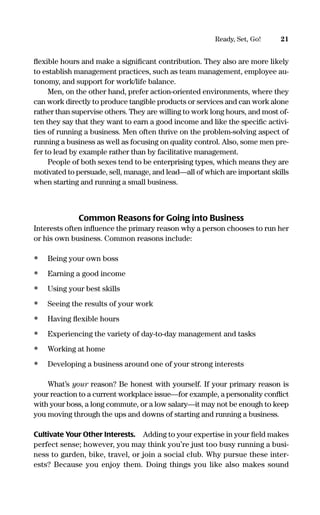 ﬂexible hours and make a signiﬁcant contribution. They also are more likely
to establish management practices, such as team management, employee au-
tonomy, and support for work/life balance.
Men, on the other hand, prefer action-oriented environments, where they
can work directly to produce tangible products or services and can work alone
rather than supervise others. They are willing to work long hours, and most of-
ten they say that they want to earn a good income and like the speciﬁc activi-
ties of running a business. Men often thrive on the problem-solving aspect of
running a business as well as focusing on quality control. Also, some men pre-
fer to lead by example rather than by facilitative management.
People of both sexes tend to be enterprising types, which means they are
motivated to persuade, sell, manage, and lead—all of which are important skills
when starting and running a small business.
Common Reasons for Going into Business
Interests often inﬂuence the primary reason why a person chooses to run her
or his own business. Common reasons include:
• Being your own boss
• Earning a good income
• Using your best skills
• Seeing the results of your work
• Having ﬂexible hours
• Experiencing the variety of day-to-day management and tasks
• Working at home
• Developing a business around one of your strong interests
What’s your reason? Be honest with yourself. If your primary reason is
your reaction to a current workplace issue—for example, a personality conﬂict
with your boss, a long commute, or a low salary—it may not be enough to keep
you moving through the ups and downs of starting and running a business.
Cultivate Your Other Interests. Adding to your expertise in your ﬁeld makes
perfect sense; however, you may think you’re just too busy running a busi-
ness to garden, bike, travel, or join a social club. Why pursue these inter-
ests? Because you enjoy them. Doing things you like also makes sound
21Ready, Set, Go!
16817-AccidentalEntrepreneur 3/3/08 9:18 AM Page 21
 