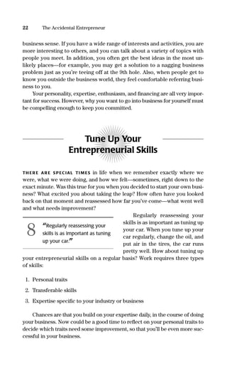 business sense. If you have a wide range of interests and activities, you are
more interesting to others, and you can talk about a variety of topics with
people you meet. In addition, you often get the best ideas in the most un-
likely places—for example, you may get a solution to a nagging business
problem just as you’re teeing off at the 9th hole. Also, when people get to
know you outside the business world, they feel comfortable referring busi-
ness to you.
Your personality, expertise, enthusiasm, and ﬁnancing are all very impor-
tant for success. However, why you want to go into business for yourself must
be compelling enough to keep you committed.
Tune Up Your
Entrepreneurial Skills
TH ER E AR E S PEC IAL TI M ES in life when we remember exactly where we
were, what we were doing, and how we felt—sometimes, right down to the
exact minute. Was this true for you when you decided to start your own busi-
ness? What excited you about taking the leap? How often have you looked
back on that moment and reassessed how far you’ve come—what went well
and what needs improvement?
Regularly reassessing your
skills is as important as tuning up
your car. When you tune up your
car regularly, change the oil, and
put air in the tires, the car runs
pretty well. How about tuning up
your entrepreneurial skills on a regular basis? Work requires three types
of skills:
1. Personal traits
2. Transferable skills
3. Expertise speciﬁc to your industry or business
Chances are that you build on your expertise daily, in the course of doing
your business. Now could be a good time to reﬂect on your personal traits to
decide which traits need some improvement, so that you’ll be even more suc-
cessful in your business.
22 The Accidental Entrepreneur
“Regularly reassessing your
skills is as important as tuning
up your car.”
8
16817-AccidentalEntrepreneur 3/3/08 9:18 AM Page 22
 