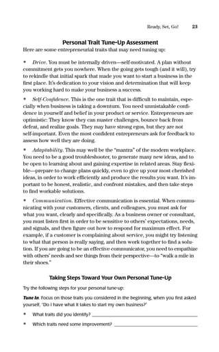 Personal Trait Tune-Up Assessment
Here are some entrepreneurial traits that may need tuning up:
• Drive. You must be internally driven—self-motivated. A plan without
commitment gets you nowhere. When the going gets tough (and it will), try
to rekindle that initial spark that made you want to start a business in the
ﬁrst place. It’s dedication to your vision and determination that will keep
you working hard to make your business a success.
• Self-Conﬁdence. This is the one trait that is difﬁcult to maintain, espe-
cially when business is taking a downturn. You need unmistakable conﬁ-
dence in yourself and belief in your product or service. Entrepreneurs are
optimistic: They know they can master challenges, bounce back from
defeat, and realize goals. They may have strong egos, but they are not
self-important. Even the most conﬁdent entrepreneurs ask for feedback to
assess how well they are doing.
• Adaptability. This may well be the “mantra” of the modern workplace.
You need to be a good troubleshooter, to generate many new ideas, and to
be open to learning about and gaining expertise in related areas. Stay ﬂexi-
ble—prepare to change plans quickly, even to give up your most cherished
ideas, in order to work efﬁciently and produce the results you want. It’s im-
portant to be honest, realistic, and confront mistakes, and then take steps
to ﬁnd workable solutions.
• Communication. Effective communication is essential. When commu-
nicating with your customers, clients, and colleagues, you must ask for
what you want, clearly and speciﬁcally. As a business owner or consultant,
you must listen ﬁrst in order to be sensitive to others’ expectations, needs,
and signals, and then ﬁgure out how to respond for maximum effect. For
example, if a customer is complaining about service, you might try listening
to what that person is really saying, and then work together to ﬁnd a solu-
tion. If you are going to be an effective communicator, you need to empathize
with others’ needs and see things from their perspective—to “walk a mile in
their shoes.”
Taking Steps Toward Your Own Personal Tune-Up
Try the following steps for your personal tune-up:
Tune In. Focus on those traits you considered in the beginning, when you ﬁrst asked
yourself, “Do I have what it takes to start my own business?”
• What traits did you identify? _______________________________________________
• Which traits need some improvement? _____________________________________
23Ready, Set, Go!
16817-AccidentalEntrepreneur 3/3/08 9:18 AM Page 23
 