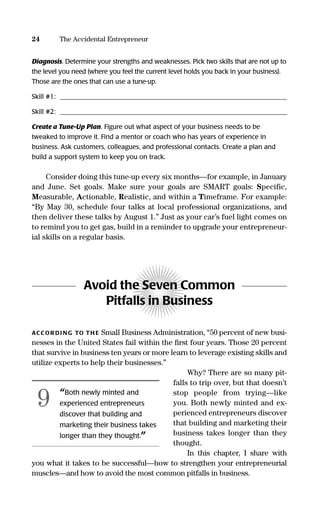 Diagnosis. Determine your strengths and weaknesses. Pick two skills that are not up to
the level you need (where you feel the current level holds you back in your business).
Those are the ones that can use a tune-up.
Skill #1: _____________________________________________________________________
Skill #2: _____________________________________________________________________
Create a Tune-Up Plan. Figure out what aspect of your business needs to be
tweaked to improve it. Find a mentor or coach who has years of experience in
business. Ask customers, colleagues, and professional contacts. Create a plan and
build a support system to keep you on track.
Consider doing this tune-up every six months—for example, in January
and June. Set goals. Make sure your goals are SMART goals: Specific,
Measurable, Actionable, Realistic, and within a Timeframe. For example:
“By May 30, schedule four talks at local professional organizations, and
then deliver these talks by August 1.” Just as your car’s fuel light comes on
to remind you to get gas, build in a reminder to upgrade your entrepreneur-
ial skills on a regular basis.
Avoid the Seven Common
Pitfalls in Business
ACCOR DI NG TO TH E Small Business Administration, “50 percent of new busi-
nesses in the United States fail within the ﬁrst four years. Those 20 percent
that survive in business ten years or more learn to leverage existing skills and
utilize experts to help their businesses.”
Why? There are so many pit-
falls to trip over, but that doesn’t
stop people from trying—like
you. Both newly minted and ex-
perienced entrepreneurs discover
that building and marketing their
business takes longer than they
thought.
In this chapter, I share with
you what it takes to be successful—how to strengthen your entrepreneurial
muscles—and how to avoid the most common pitfalls in business.
24 The Accidental Entrepreneur
“Both newly minted and
experienced entrepreneurs
discover that building and
marketing their business takes
longer than they thought.”
9
16817-AccidentalEntrepreneur 3/3/08 9:18 AM Page 24
 