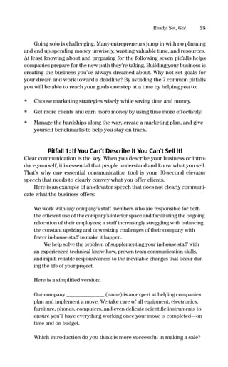 Going solo is challenging. Many entrepreneurs jump in with no planning
and end up spending money unwisely, wasting valuable time, and resources.
At least knowing about and preparing for the following seven pitfalls helps
companies prepare for the new path they’re taking. Building your business is
creating the business you’ve always dreamed about. Why not set goals for
your dream and work toward a deadline? By avoiding the 7 common pitfalls
you will be able to reach your goals one step at a time by helping you to:
• Choose marketing strategies wisely while saving time and money.
• Get more clients and earn more money by using time more effectively.
• Manage the hardships along the way, create a marketing plan, and give
yourself benchmarks to help you stay on track.
Pitfall 1: If You Can’t Describe It You Can’t Sell It!
Clear communication is the key. When you describe your business or intro-
duce yourself, it is essential that people understand and know what you sell.
That’s why one essential communication tool is your 30-second elevator
speech that needs to clearly convey what you offer clients.
Here is an example of an elevator speech that does not clearly communi-
cate what the business offers:
We work with any company’s staff members who are responsible for both
the efﬁcient use of the company’s interior space and facilitating the ongoing
relocation of their employees; a staff increasingly struggling with balancing
the constant upsizing and downsizing challenges of their company with
fewer in-house staff to make it happen.
We help solve the problem of supplementing your in-house staff with
an experienced technical know-how, proven team communication skills,
and rapid, reliable responsiveness to the inevitable changes that occur dur-
ing the life of your project.
Here is a simpliﬁed version:
Our company ________________ (name) is an expert at helping companies
plan and implement a move. We take care of all equipment, electronics,
furniture, phones, computers, and even delicate scientiﬁc instruments to
ensure you’ll have everything working once your move is completed—on
time and on budget.
Which introduction do you think is more successful in making a sale?
25Ready, Set, Go!
16817-AccidentalEntrepreneur 3/3/08 9:18 AM Page 25
 
