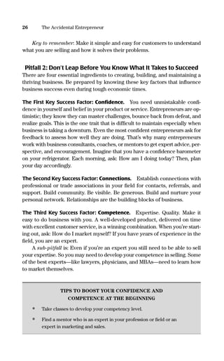 Key to remember: Make it simple and easy for customers to understand
what you are selling and how it solves their problems.
Pitfall 2: Don’t Leap Before You Know What It Takes to Succeed
There are four essential ingredients to creating, building, and maintaining a
thriving business. Be prepared by knowing these key factors that inﬂuence
business success even during tough economic times.
The First Key Success Factor: Conﬁdence. You need unmistakable conﬁ-
dence in yourself and belief in your product or service. Entrepreneurs are op-
timistic; they know they can master challenges, bounce back from defeat, and
realize goals. This is the one trait that is difﬁcult to maintain especially when
business is taking a downturn. Even the most conﬁdent entrepreneurs ask for
feedback to assess how well they are doing. That’s why many entrepreneurs
work with business consultants, coaches, or mentors to get expert advice, per-
spective, and encouragement. Imagine that you have a conﬁdence barometer
on your refrigerator. Each morning, ask: How am I doing today? Then, plan
your day accordingly.
The Second Key Success Factor: Connections. Establish connections with
professional or trade associations in your ﬁeld for contacts, referrals, and
support. Build community. Be visible. Be generous. Build and nurture your
personal network. Relationships are the building blocks of business.
The Third Key Success Factor: Competence. Expertise. Quality. Make it
easy to do business with you. A well-developed product, delivered on time
with excellent customer service, is a winning combination. When you’re start-
ing out, ask: How do I market myself? If you have years of experience in the
ﬁeld, you are an expert.
A sub-pitfall is: Even if you’re an expert you still need to be able to sell
your expertise. So you may need to develop your competence in selling. Some
of the best experts—like lawyers, physicians, and MBAs—need to learn how
to market themselves.
TIPS TO BOOST YOUR CONFIDENCE AND
COMPETENCE AT THE BEGINNING
• Take classes to develop your competency level.
• Find a mentor who is an expert in your profession or ﬁeld or an
expert in marketing and sales.
26 The Accidental Entrepreneur
16817-AccidentalEntrepreneur 3/3/08 9:18 AM Page 26
 