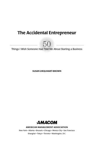 50
The Accidental Entrepreneur
Things I Wish Someone Had Told Me About Starting a Business
SUSAN URQUHART-BROWN
AMERICAN MANAGEMENT ASSOCIATION
New York • Atlanta • Brussels • Chicago • Mexico City • San Francisco
Shanghai • Tokyo • Toronto • Washington, D.C.
16817-AccidentalEntrepreneur 3/3/08 9:18 AM Page iii
 