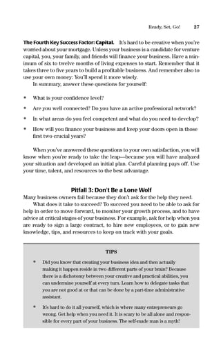 27Ready, Set, Go!
The Fourth Key Success Factor: Capital. It’s hard to be creative when you’re
worried about your mortgage. Unless your business is a candidate for venture
capital, you, your family, and friends will ﬁnance your business. Have a min-
imum of six to twelve months of living expenses to start. Remember that it
takes three to ﬁve years to build a proﬁtable business. And remember also to
use your own money: You’ll spend it more wisely.
In summary, answer these questions for yourself:
• What is your conﬁdence level?
• Are you well connected? Do you have an active professional network?
• In what areas do you feel competent and what do you need to develop?
• How will you ﬁnance your business and keep your doors open in those
ﬁrst two crucial years?
When you’ve answered these questions to your own satisfaction, you will
know when you’re ready to take the leap—because you will have analyzed
your situation and developed an initial plan. Careful planning pays off. Use
your time, talent, and resources to the best advantage.
Pitfall 3: Don’t Be a Lone Wolf
Many business owners fail because they don’t ask for the help they need.
What does it take to succeed? To succeed you need to be able to ask for
help in order to move forward, to monitor your growth process, and to have
advice at critical stages of your business. For example, ask for help when you
are ready to sign a large contract, to hire new employees, or to gain new
knowledge, tips, and resources to keep on track with your goals.
TIPS
• Did you know that creating your business idea and then actually
making it happen reside in two different parts of your brain? Because
there is a dichotomy between your creative and practical abilities, you
can undermine yourself at every turn. Learn how to delegate tasks that
you are not good at or that can be done by a part-time administrative
assistant.
• It’s hard to do it all yourself, which is where many entrepreneurs go
wrong. Get help when you need it. It is scary to be all alone and respon-
sible for every part of your business. The self-made man is a myth!
16817-AccidentalEntrepreneur 3/3/08 9:18 AM Page 27
 