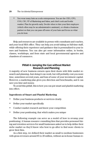 • You wear many hats as a solo entrepreneur. You are the CEO, CFO,
COO, CIO, VP of Marketing and Sales, and chief cook and bottle
washer. Plan for growth early. Decide when to hire your ﬁrst employee
(which often may be an administrative assistant), or obtain a business
partner so that you can pass off some of your hats and focus on what
you do best.
Help and resources are available in person with consultants and coaches,
and your local SBA ofﬁce. They can help you avoid taking on full-time staff,
while offering their experience and guidance that is personalized to your is-
sues and business. You can also get some information online, in books,
classes, workshops, and from state and local governmental agencies and
chambers of commerce.
Pitfall 4: Jumping the Gun without Market
Research and Planning
A majority of new business owners open their doors with little market re-
search and planning. Just doing it can work, but will probably cost you more
time, sometimes several years, and loss of some of your investment capital.
However, a marketing plan gives you direction and benchmarks, and it can
save you time and money.
To avoid this pitfall, this is how you can put smart and planful marketing
into effect.
Ingredients of Smart and Planful Marketing
• Deﬁne your business products or services clearly
• Deﬁne your market speciﬁcally
• Conduct market research and know your competition
• Deﬁne your positioning, that which makes you unique
The following example can serve as a model of how to revamp your
positioning: A human resource consulting ﬁrm that provides personnel hir-
ing and retention services for small businesses asked us to help deﬁne their
niche market so they’d know who best to go after to ﬁnd more clients to
grow their ﬁrm.
As a ﬁrst step, we deﬁned their market as small to medium businesses
with gross revenues around $5 to 20 million, without an in-house human re-
28 The Accidental Entrepreneur
16817-AccidentalEntrepreneur 3/3/08 9:18 AM Page 28
 