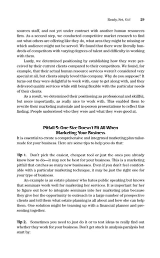 sources staff, and not yet under contract with another human resources
ﬁrm. As a second step, we conducted competitive market research to ﬁnd
out what others are offering like they do, what area they might be missing or
which audience might not be served. We found that there were literally hun-
dreds of competitors with varying degrees of talent and difﬁculty in working
with them.
Lastly, we determined positioning by establishing how they were per-
ceived by their current clients compared to their competitors. We found, for
example, that their actual human resource services weren’t considered very
special at all, but clients simply loved this company. Why do you suppose? It
turns out they were delightful to work with, easy to get along with, and they
delivered quality services while still being ﬂexible with the particular needs
of their clients.
As a result, we determined their positioning as professional and skillful,
but more importantly, as really nice to work with. This enabled them to
rewrite their marketing materials and in-person presentations to reﬂect this
ﬁnding. People understood who they were and what they were good at.
Pitfall 5: One Size Doesn’t Fit All When
Marketing Your Business
It is essential to create a comprehensive and integrated marketing plan tailor-
made for your business. Here are some tips to help you do that:
Tip 1. Don’t pick the easiest, cheapest tool or just the ones you already
know how to do—it may not be best for your business. This is a marketing
pitfall that catches so many new businesses. Even if you don’t feel comfort-
able with a particular marketing technique, it may be just the right one for
your type of business.
An example is an estate planner who hates public speaking but knows
that seminars work well for marketing her services. It is important for her
to figure out how to integrate seminars into her marketing plan because
they give her the opportunity to outreach to a large number of prospective
clients and tell them what estate planning is all about and how she can help
them. One solution might be teaming up with a financial planner and pre-
senting together.
Tip 2. Sometimes you need to just do it or to test ideas to really ﬁnd out
whether they work for your business. Don’t get stuck in analysis paralysis but
start by:
29Ready, Set, Go!
16817-AccidentalEntrepreneur 3/3/08 9:18 AM Page 29
 