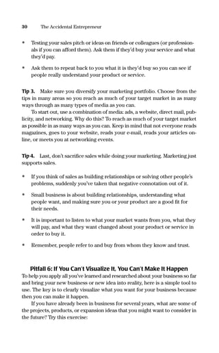 • Testing your sales pitch or ideas on friends or colleagues (or profession-
als if you can afford them). Ask them if they’d buy your service and what
they’d pay.
• Ask them to repeat back to you what it is they’d buy so you can see if
people really understand your product or service.
Tip 3. Make sure you diversify your marketing portfolio. Choose from the
tips in many areas so you reach as much of your target market in as many
ways through as many types of media as you can.
To start out, use a combination of media: ads, a website, direct mail, pub-
licity, and networking. Why do this? To reach as much of your target market
as possible in as many ways as you can. Keep in mind that not everyone reads
magazines, goes to your website, reads your e-mail, reads your articles on-
line, or meets you at networking events.
Tip 4. Last, don’t sacriﬁce sales while doing your marketing. Marketing just
supports sales.
• If you think of sales as building relationships or solving other people’s
problems, suddenly you’ve taken that negative connotation out of it.
• Small business is about building relationships, understanding what
people want, and making sure you or your product are a good ﬁt for
their needs.
• It is important to listen to what your market wants from you, what they
will pay, and what they want changed about your product or service in
order to buy it.
• Remember, people refer to and buy from whom they know and trust.
Pitfall 6: If You Can’t Visualize It, You Can’t Make It Happen
To help you apply all you’ve learned and researched about your business so far
and bring your new business or new idea into reality, here is a simple tool to
use. The key is to clearly visualize what you want for your business because
then you can make it happen.
If you have already been in business for several years, what are some of
the projects, products, or expansion ideas that you might want to consider in
the future? Try this exercise:
30 The Accidental Entrepreneur
16817-AccidentalEntrepreneur 3/3/08 9:18 AM Page 30
 