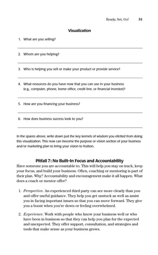 Visualization
1. What are you selling?
_____________________________________________________________________________
2. Whom are you helping?
_____________________________________________________________________________
3. Who is helping you sell or make your product or provide service?
_____________________________________________________________________________
4. What resources do you have now that you can use in your business
(e.g., computer, phone, home ofﬁce, credit line, or ﬁnancial investor)?
_____________________________________________________________________________
5. How are you ﬁnancing your business?
_____________________________________________________________________________
6. How does business success look to you?
_____________________________________________________________________________
In the spaces above, write down just the key kernels of wisdom you elicited from doing
this visualization. This now can become the purpose or vision section of your business
and/or marketing plan to bring your vision to fruition.
Pitfall 7: No Built-In Focus and Accountability
Have someone you are accountable to. This will help you stay on track, keep
your focus, and build your business. Often, coaching or mentoring is part of
their plan. Why? Accountability and encouragement make it all happen. What
does a coach or mentor offer?
1. Perspective. An experienced third party can see more clearly than you
and offer useful guidance. They help you get unstuck as well as assist
you in facing important issues so that you can move forward. They give
you a boost when you’re down or feeling overwhelmed.
2. Experience. Work with people who know your business well or who
have been in business so that they can help you plan for the expected
and unexpected. They offer support, consultation, and strategies and
tools that make sense as your business grows.
31Ready, Set, Go!
16817-AccidentalEntrepreneur 3/3/08 9:18 AM Page 31
 