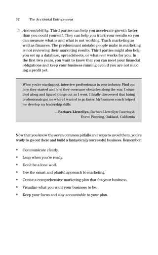 3. Accountability. Third parties can help you accelerate growth faster
than you could yourself. They can help you track your results so you
can measure what is and what is not working. Track marketing as
well as finances. The predominant mistake people make in marketing
is not reviewing their marketing results. Third parties might also help
you set up a database, spreadsheets, or whatever works for you. In
the ﬁrst two years, you want to know that you can meet your ﬁnancial
obligations and keep your business running even if you are not mak-
ing a profit yet.
When you’re starting out, interview professionals in your industry. Find out
how they started and how they overcame obstacles along the way. I stum-
bled along and ﬁgured things out as I went. I ﬁnally discovered that hiring
professionals got me where I wanted to go faster. My business coach helped
me develop my leadership skills.
—Barbara Llewellyn, Barbara Llewellyn Catering &
Event Planning, Oakland, California
Now that you know the seven common pitfalls and ways to avoid them, you’re
ready to go out there and build a fantastically successful business. Remember:
• Communicate clearly.
• Leap when you’re ready.
• Don’t be a lone wolf.
• Use the smart and planful approach to marketing.
• Create a comprehensive marketing plan that ﬁts your business.
• Visualize what you want your business to be.
• Keep your focus and stay accountable to your plan.
32 The Accidental Entrepreneur
16817-AccidentalEntrepreneur 3/3/08 9:18 AM Page 32
 