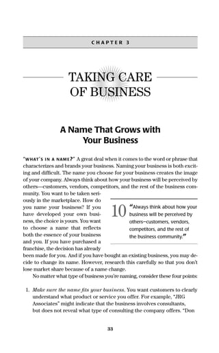 33
C H A P T E R 3
TAKING CARE
OF BUSINESS
A Name That Grows with
Your Business
“WHAT’S I N A NAM E?” A great deal when it comes to the word or phrase that
characterizes and brands your business. Naming your business is both excit-
ing and difﬁcult. The name you choose for your business creates the image
of your company. Always think about how your business will be perceived by
others—customers, vendors, competitors, and the rest of the business com-
munity. You want to be taken seri-
ously in the marketplace. How do
you name your business? If you
have developed your own busi-
ness, the choice is yours. You want
to choose a name that reflects
both the essence of your business
and you. If you have purchased a
franchise, the decision has already
been made for you. And if you have bought an existing business, you may de-
cide to change its name. However, research this carefully so that you don’t
lose market share because of a name change.
No matter what type of business you’re naming, consider these four points:
1. Make sure the name ﬁts your business. You want customers to clearly
understand what product or service you offer. For example, “JRG
Associates” might indicate that the business involves consultants,
but does not reveal what type of consulting the company offers. “Don
“Always think about how your
business will be perceived by
others—customers, vendors,
competitors, and the rest of
the business community.”
10
16817-AccidentalEntrepreneur 3/3/08 9:18 AM Page 33
 