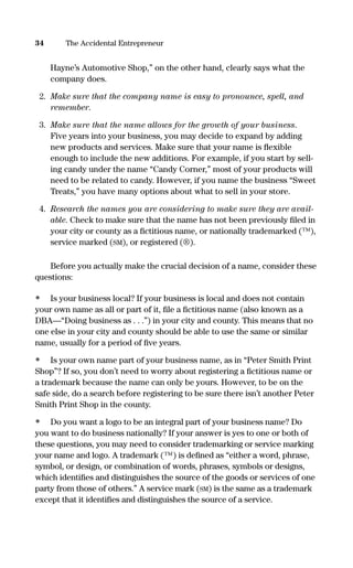 Hayne’s Automotive Shop,” on the other hand, clearly says what the
company does.
2. Make sure that the company name is easy to pronounce, spell, and
remember.
3. Make sure that the name allows for the growth of your business.
Five years into your business, you may decide to expand by adding
new products and services. Make sure that your name is ﬂexible
enough to include the new additions. For example, if you start by sell-
ing candy under the name “Candy Corner,” most of your products will
need to be related to candy. However, if you name the business “Sweet
Treats,” you have many options about what to sell in your store.
4. Research the names you are considering to make sure they are avail-
able. Check to make sure that the name has not been previously ﬁled in
your city or county as a ﬁctitious name, or nationally trademarked (™),
service marked (SM), or registered (®).
Before you actually make the crucial decision of a name, consider these
questions:
• Is your business local? If your business is local and does not contain
your own name as all or part of it, ﬁle a ﬁctitious name (also known as a
DBA—“Doing business as . . .”) in your city and county. This means that no
one else in your city and county should be able to use the same or similar
name, usually for a period of ﬁve years.
• Is your own name part of your business name, as in “Peter Smith Print
Shop”? If so, you don’t need to worry about registering a ﬁctitious name or
a trademark because the name can only be yours. However, to be on the
safe side, do a search before registering to be sure there isn’t another Peter
Smith Print Shop in the county.
• Do you want a logo to be an integral part of your business name? Do
you want to do business nationally? If your answer is yes to one or both of
these questions, you may need to consider trademarking or service marking
your name and logo. A trademark (™) is deﬁned as “either a word, phrase,
symbol, or design, or combination of words, phrases, symbols or designs,
which identiﬁes and distinguishes the source of the goods or services of one
party from those of others.” A service mark (SM) is the same as a trademark
except that it identiﬁes and distinguishes the source of a service.
34 The Accidental Entrepreneur
16817-AccidentalEntrepreneur 3/3/08 9:18 AM Page 34
 