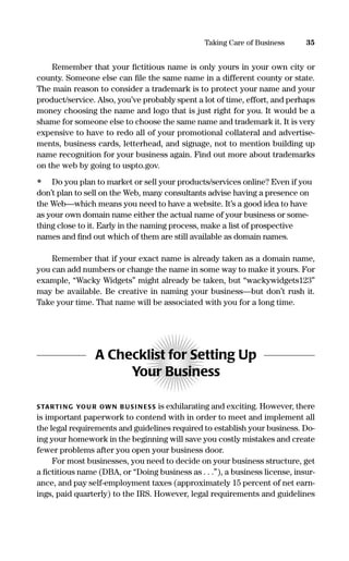 Remember that your ﬁctitious name is only yours in your own city or
county. Someone else can ﬁle the same name in a different county or state.
The main reason to consider a trademark is to protect your name and your
product/service. Also, you’ve probably spent a lot of time, effort, and perhaps
money choosing the name and logo that is just right for you. It would be a
shame for someone else to choose the same name and trademark it. It is very
expensive to have to redo all of your promotional collateral and advertise-
ments, business cards, letterhead, and signage, not to mention building up
name recognition for your business again. Find out more about trademarks
on the web by going to uspto.gov.
• Do you plan to market or sell your products/services online? Even if you
don’t plan to sell on the Web, many consultants advise having a presence on
the Web—which means you need to have a website. It’s a good idea to have
as your own domain name either the actual name of your business or some-
thing close to it. Early in the naming process, make a list of prospective
names and ﬁnd out which of them are still available as domain names.
Remember that if your exact name is already taken as a domain name,
you can add numbers or change the name in some way to make it yours. For
example, “Wacky Widgets” might already be taken, but “wackywidgets123”
may be available. Be creative in naming your business—but don’t rush it.
Take your time. That name will be associated with you for a long time.
A Checklist for Setting Up
Your Business
STARTI NG YOU R OWN B US I N ESS is exhilarating and exciting. However, there
is important paperwork to contend with in order to meet and implement all
the legal requirements and guidelines required to establish your business. Do-
ing your homework in the beginning will save you costly mistakes and create
fewer problems after you open your business door.
For most businesses, you need to decide on your business structure, get
a ﬁctitious name (DBA, or “Doing business as . . .”), a business license, insur-
ance, and pay self-employment taxes (approximately 15 percent of net earn-
ings, paid quarterly) to the IRS. However, legal requirements and guidelines
35Taking Care of Business
16817-AccidentalEntrepreneur 3/3/08 9:18 AM Page 35
 