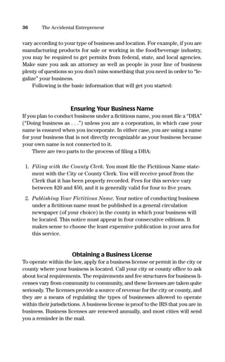 vary according to your type of business and location. For example, if you are
manufacturing products for sale or working in the food/beverage industry,
you may be required to get permits from federal, state, and local agencies.
Make sure you ask an attorney as well as people in your line of business
plenty of questions so you don’t miss something that you need in order to “le-
galize” your business.
Following is the basic information that will get you started:
Ensuring Your Business Name
If you plan to conduct business under a ﬁctitious name, you must ﬁle a “DBA”
(“Doing business as . . .”) unless you are a corporation, in which case your
name is ensured when you incorporate. In either case, you are using a name
for your business that is not directly recognizable as your business because
your own name is not connected to it.
There are two parts to the process of ﬁling a DBA:
1. Filing with the County Clerk. You must ﬁle the Fictitious Name state-
ment with the City or County Clerk. You will receive proof from the
Clerk that it has been properly recorded. Fees for this service vary
between $20 and $50, and it is generally valid for four to ﬁve years.
2. Publishing Your Fictitious Name. Your notice of conducting business
under a ﬁctitious name must be published in a general circulation
newspaper (of your choice) in the county in which your business will
be located. This notice must appear in four consecutive editions. It
makes sense to choose the least expensive publication in your area for
this service.
Obtaining a Business License
To operate within the law, apply for a business license or permit in the city or
county where your business is located. Call your city or county ofﬁce to ask
about local requirements. The requirements and fee structures for business li-
censes vary from community to community, and these licenses are taken quite
seriously. The licenses provide a source of revenue for the city or county, and
they are a means of regulating the types of businesses allowed to operate
within their jurisdictions. A business license is proof to the IRS that you are in
business. Business licenses are renewed annually, and most cities will send
you a reminder in the mail.
36 The Accidental Entrepreneur
16817-AccidentalEntrepreneur 3/3/08 9:18 AM Page 36
 