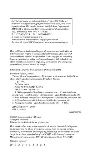 This publication is designed to provide accurate and authoritative
information in regard to the subject matter covered. It is sold with
the understanding that the publisher is not engaged in rendering
legal, accounting, or other professional service. If legal advice or
other expert assistance is required, the services of a competent
professional person should be sought.
Library of Congress Cataloging-in-Publication Data
Urquhart-Brown, Susan.
The accidental entrepreneur : 50 things I wish someone had told me
about starting a business / Susan Urquhart-Brown.
p. cm.
Includes index.
ISBN-13: 978-0-8144-0167-5
ISBN-10: 0-8144-0167-8
1. Self-employed—Handbooks, manuals, etc. 2. New business
enterprises—United States—Management—Handbooks, manuals, etc.
3. New business enterprises—Management—Handbooks, manuals, etc.
4. Self-employed—United States—Handbooks, manuals, etc.
5. Entrepreneurship—Handbooks, manuals, etc. I. Title.
HD8037.U5U77 2008
658.1'1—dc22
2008008102
© 2008 Susan Urquhart-Brown.
All rights reserved.
Printed in the United States of America.
This publication may not be reproduced, stored in a retrieval system,
or transmitted in whole or in part, in any form or by any means,
electronic, mechanical, photocopying, recording, or otherwise, without
the prior written permission of AMACOM, a division of American
Management Association, 1601 Broadway, New York, NY 10019.
Printing number
10 9 8 7 6 5 4 3 2 1
Special discounts on bulk quantities of AMACOM books are
available to corporations, professional associations, and other
organizations. For details, contact Special Sales Department,
AMACOM, a division of American Management Association,
1601 Broadway, New York, NY 10019.
Tel.: 212-903-8316. Fax: 212-903-8083.
E-mail: specialsls@amanet.org
Website: www.amacombooks.org/go/specialsales
To view all AMACOM titles go to: www.amacombooks.org
16817-AccidentalEntrepreneur 3/3/08 9:18 AM Page iv
 