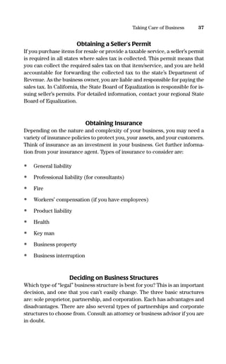 Obtaining a Seller’s Permit
If you purchase items for resale or provide a taxable service, a seller’s permit
is required in all states where sales tax is collected. This permit means that
you can collect the required sales tax on that item/service, and you are held
accountable for forwarding the collected tax to the state’s Department of
Revenue. As the business owner, you are liable and responsible for paying the
sales tax. In California, the State Board of Equalization is responsible for is-
suing seller’s permits. For detailed information, contact your regional State
Board of Equalization.
Obtaining Insurance
Depending on the nature and complexity of your business, you may need a
variety of insurance policies to protect you, your assets, and your customers.
Think of insurance as an investment in your business. Get further informa-
tion from your insurance agent. Types of insurance to consider are:
• General liability
• Professional liability (for consultants)
• Fire
• Workers’ compensation (if you have employees)
• Product liability
• Health
• Key man
• Business property
• Business interruption
Deciding on Business Structures
Which type of “legal” business structure is best for you? This is an important
decision, and one that you can’t easily change. The three basic structures
are: sole proprietor, partnership, and corporation. Each has advantages and
disadvantages. There are also several types of partnerships and corporate
structures to choose from. Consult an attorney or business advisor if you are
in doubt.
37Taking Care of Business
16817-AccidentalEntrepreneur 3/3/08 9:18 AM Page 37
 