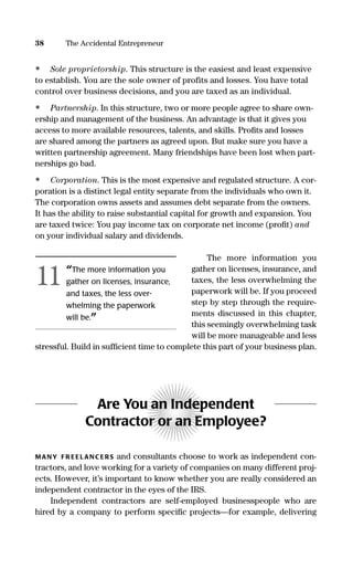 • Sole proprietorship. This structure is the easiest and least expensive
to establish. You are the sole owner of profits and losses. You have total
control over business decisions, and you are taxed as an individual.
• Partnership. In this structure, two or more people agree to share own-
ership and management of the business. An advantage is that it gives you
access to more available resources, talents, and skills. Proﬁts and losses
are shared among the partners as agreed upon. But make sure you have a
written partnership agreement. Many friendships have been lost when part-
nerships go bad.
• Corporation. This is the most expensive and regulated structure. A cor-
poration is a distinct legal entity separate from the individuals who own it.
The corporation owns assets and assumes debt separate from the owners.
It has the ability to raise substantial capital for growth and expansion. You
are taxed twice: You pay income tax on corporate net income (proﬁt) and
on your individual salary and dividends.
The more information you
gather on licenses, insurance, and
taxes, the less overwhelming the
paperwork will be. If you proceed
step by step through the require-
ments discussed in this chapter,
this seemingly overwhelming task
will be more manageable and less
stressful. Build in sufﬁcient time to complete this part of your business plan.
Are You an Independent
Contractor or an Employee?
MANY FR EELANC ERS and consultants choose to work as independent con-
tractors, and love working for a variety of companies on many different proj-
ects. However, it’s important to know whether you are really considered an
independent contractor in the eyes of the IRS.
Independent contractors are self-employed businesspeople who are
hired by a company to perform speciﬁc projects—for example, delivering
38 The Accidental Entrepreneur
“The more information you
gather on licenses, insurance,
and taxes, the less over-
whelming the paperwork
will be.”
11
16817-AccidentalEntrepreneur 3/3/08 9:18 AM Page 38
 
